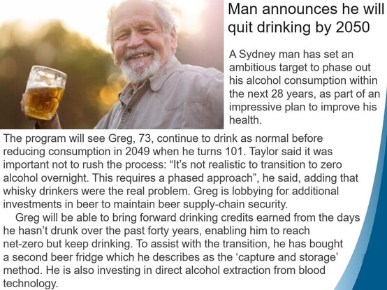 Photograph of a jolly older man posing with a pint of beer. The caption / fake article reads: ‘Man announces he will quit drinking by 2050 A Sydney man has set an ambitious target to phase out his alcohol consumption within the next 28 years, as part of an impressive plan to improve his health. The program will see Greg, 73, continue to drink as normal before reducing consumption in 2049 when he turns 101. Taylor said it was important not to rush the process: "It's not realistic to transition to zero alcohol overnight. This requires a phased approach", he said, adding that whisky drinkers were the real problem. Greg is lobbying for additional investments in beer to maintain beer supply-chain security. Greg will be able to bring forward drinking credits earned from the days he hasn't drunk over the past forty years, enabling him to reach net-zero but keep drinking. To assist with the transition, he has bought a second beer fridge which he describes as the 'capture and storage method. He is also investing in direct alcohol extraction from blood technology.’