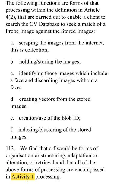 The following functions are forms of that
processing within the definition in Article
4(2), that are carried out to enable a client to
search the CV Database to seek a match of a
Probe Image against the Stored Images:
a. scraping the images from the internet,
this is collection;
b. holding/storing the images;
c. identifying those images which include
a face and discarding images without a
face;
d. creating vectors from the stored
images;
e. creation/use of the blob ID;
f. indexing/clustering of the stored
images.
113. We find that c-f would be forms of
organisation or structuring, adaptation or
alteration, or retrieval and that all of the
above forms of processing are encompassed
in Activity 1 processing.