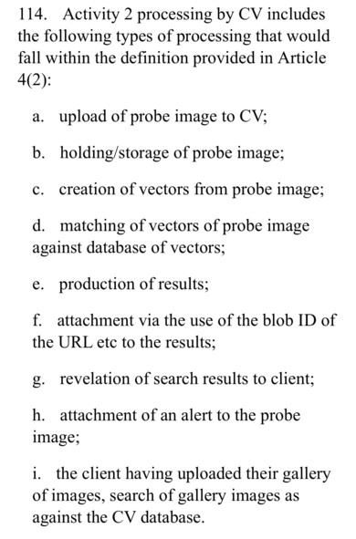 114. Activity 2 processing by CV includes
the following types of processing that would
fall within the definition provided in Article
4(2):
a. upload of probe image to CV;
b. holding/storage of probe image;
c. creation of vectors from probe image;
d. matching of vectors of probe image
against database of vectors;
e. production of results;
f. attachment via the use of the blob ID of
the URL etc to the results;
g. revelation of search results to client;
h. attachment of an alert to the probe
image;
i. the client having uploaded their gallery
of images, search of gallery images as
against the CV database.