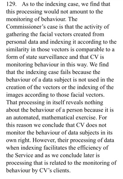 129. As to the indexing case, we find that
this processing would not amount to the
monitoring of behaviour. The
Commissioner's case is that the activity of
gathering the facial vectors created from
personal data and indexing it according to the
similarity in those vectors is comparable to a
form of state surveillance and that CV is
monitoring behaviour in this way. We find
that the indexing case fails because the
behaviour of a data subject is not used in the
creation of the vectors or the indexing of the
images according to those facial vectors.
That processing in itself reveals nothing
about the behaviour of a person because it is
an automated, mathematical exercise. For
this reason we conclude that CV does not
monitor the behaviour of data subjects in its
own right. However, their processing of data
when indexing facilitates the efficiency of
the Service and as we conclude later is
processing that is related to the monitoring of
behaviour by CV's clients.