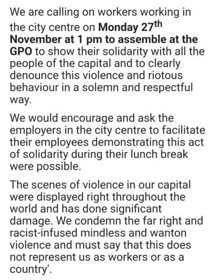 Statement from FORSA and ICTU: We are calling on all workers working in Dublin city centre on Monday, 27 November 2023, at 1pm to assemble at the GPO to show their solidarity with all the people of the capital, and to clearly denounce this violence and riotous behaviour in a solemn and respectful way. 

We encourage and ask employers in the city centre to facilitate their employees demonstrating this act of solidarity during their lunch break where possible. 

The scenes of violence in our capital were displayed throughout the world and have done significant damage. We condemn the far-right and racist-infused mindless and wanton violence, and must say that this does not represent us as workers or as a country. 