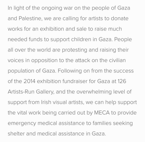 Text description of exhibition reads:

“In light of the ongoing war on the people of Gaza and Palestine, we are calling for artists to donate works for an exhibition and sale to raise much
needed funds to support children in Gaza. People all over the world are protesting and raising their
voices in opposition to the attack on the civilian population of Gaza. Following on from the success of the 2014 exhibition fundraiser for Gaza at 126 Artists-Run Gallery, and the overwhelming level of
support from Irish visual artists, we can help support the vital work being carried out by MECA to provide emergency medical assistance to families seeking shelter and medical assistance in Gaza.”