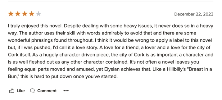 Screenshot from Goodreads with a review of Elysian by Ní Chorra

| truly enjoyed this novel. Despite dealing with some heavy issues, it never does so in a heavy way. The author uses their skill with words admirably to avoid that and there are some wonderful phrasings found throughout. | think it would be wrong to apply a label to this novel but, if | was pushed, I'd call it a love story. A love for a friend, a lover and a love for the city of Cork itself. As a hugely character driven piece, the city of Cork is as important a character and is as well fleshed out as any other character contained. It's not often a novel leaves you feeling equal parts moved and amused, yet Elysian achieves that. Like a Hillbilly's "Breast in a Bun," this is hard to put down once you've started.