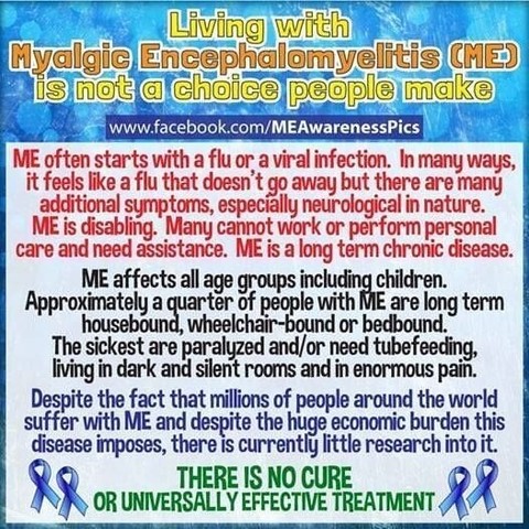 Living with Myalgic Encephalomyelitis (ME) is not a choice people make
| ME often starts with a flu or a viral infection. In many ways, | |
it feels like a flu that doesn’t go away but there are many additional
symptoms, especially neurological in nature. ME is disabling. Many
cannot work or perform personal care and need assistance. ME is a long
term chronic disease. 1 ME affects all age groups including children.