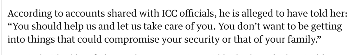 According to accounts shared with ICC officials, he is alleged to have told her: “You should help us and let us take care of you. You don’t want to be getting into things that could compromise your security or that of your family.” 