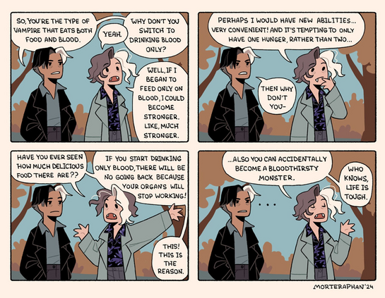 4 panel cartoon between dark skinned gent with a white lock of hair and modern clothes A) and a more 70s style bod with pointy teeth and bigger hair, but also a white lock of hair B). They are strolling in a park.

1.
A. So, YOU'RE THE TYPE OF Vampire that eats both food and blood.
B. Yeah
A. WHY DONT You SWITCH To DRINKING BLOOD only?
B. WELL,IF I BEGAN TO feed only on blood, I could become stronger, like much stronger.

2. 
B. (Thoughtful) PERHAPS I WOULD HAVE NEW ABILITIES... VERY CONVENIENT! AND IT'S TEMPTING TO ONLY HAVE ONE HUNGER, RATHER THAN TWO... 

A. Then why don't you...

3.
A. HAVE YOU EVER SEEN HOW MUCH DELICIOUS FOOD THERE ARE?? (sic)

IF You START DRINKING ONLY BLOOD
THERE WILL BE NO GOING BACK BECAUSE MONSTER, KNOWS, YOUR ORGANS WILL LIFE STOP WORKING! 
THIS! THIS Is  THE  REASON. 

3. 
ALSO YOU CAN ACCIDENTALLY BECOME A BLOODTHIRSTY Monster.

WHO knows life is TOUGH. 

MORTERAPHAN'24 