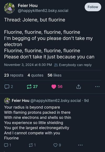 Feier Hou
@happykitten62.bsky.social

Thread: Jolene, but fluorine

Fluorine, fluorine, fluorine, fluorine

I'm begging of you please don't take my electron
Fluorine, fluorine, fluorine, fluorine
Please don't take it just because you can

Your radius is beyond compare
With flaming protons packed in there With nine electrons and shells so thin You experience so little shielding 
You got the largest electronegativity 
And I cannot compete with you Fluorine

