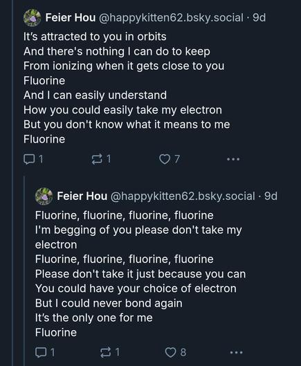 
It's attracted to you in orbits
And there's nothing I can do to keep 
From ionizing when it gets close to you Fluorine
And I can easily understand
How you could easily take my electron
But you don't know what it means to me Fluorine

Fluorine, fluorine, fluorine, fluorine
I'm begging of you please don't take my electron
Fluorine, fluorine, fluorine, fluorine
Please don't take it just because you can You could have your choice of electron But I could never bond again
It's the only one for me
Fluorine
