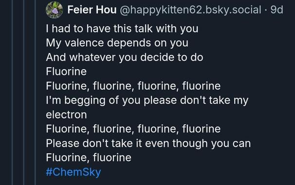 
I had to have this talk with you
My valence depends on you
And whatever you decide to do Fluorine
Fluorine, fluorine, fluorine, fluorine
I'm begging of you please don't take my electron
Fluorine, fluorine, fluorine, fluorine
Please don't take it even though you can Fluorine, fluorine
#ChemSky