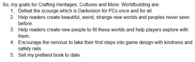 So, my goals for Crafting Heritages, Cultures and More: Worldbuilding are:
Defeat the scourge which is Darkvision for PCs once and for all
Help readers create beautiful, weird, strange new worlds and peoples never seen before.
Help readers create beautiful, weird, strange new worlds and peoples never seen before.
Help readers create new people to fill these worlds and help players explore with them.
Encourage the nervous to take their first steps into game design with kindness and safety rails
Sell my prettiest book to date.