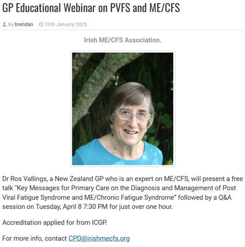 Photo of Dr Ros Vallings with the following text:

GP Educational Webinar on PVFS and ME/CFS

By brendan 20th January 2025

Irish ME/CFS Association.

Dr Ros Vallings, a New Zealand GP who is an expert on ME/CFS, will present a free talk “Key Messages for Primary Care on the Diagnosis and Management of Post Viral Fatigue Syndrome and ME/Chronic Fatigue Syndrome” followed by a Q&A session on Tuesday, April 8 7:30 PM for just over one hour.

Accreditation applied for from ICGP.

For more info, contact CPD@irishmecfs.org