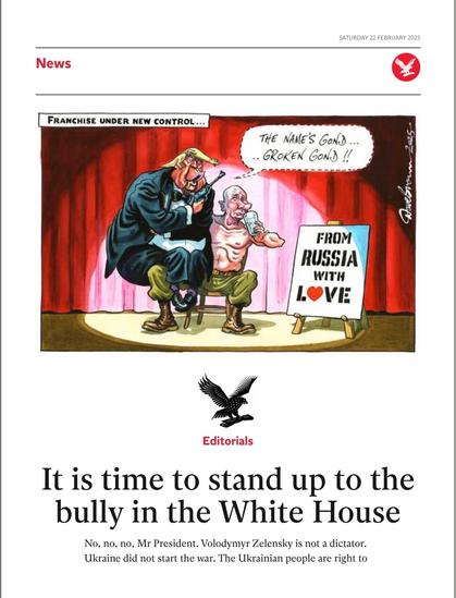 The image is a newspaper editorial page dated Saturday, February 22, 2025. The main headline reads, "It is time to stand up to the bully in the White House." Below the headline, the text begins with, "No, no, no, Mr President. Volodymyr Zelensky is not a dictator. Ukraine did not start the war. The Ukrainian people are right to..."

The page also features a political cartoon at the top. The cartoon depicts two figures on a stage with a red curtain backdrop. One figure, dressed in a suit and wearing a hat, is labeled "Franchise under new control..." and appears to be speaking to the other figure, who is shirtless and holding a sign that reads "From Russia with love." The shirtless figure has a speech bubble saying, "The name's Gone... Broken Gone!!"

The overall tone of the editorial and cartoon seems to be critical of certain political figures and actions, emphasizing the need to stand up against perceived injustices or misrepresentations.