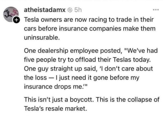 Post by atheistadamx: "Tesla owners are now racing to trade in their cars before insurance companies make them uninsurable. One dealership employee posted, 'We've had five people try to offload their Teslas today. One guy straight up said, ‘l don't care about the loss — | just need it gone before my insurance drops me.' This isn't just a boycott. This is the collapse of Tesla's resale market."