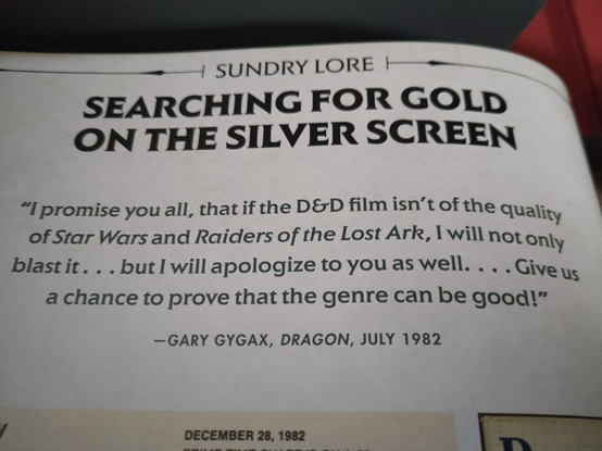 "I promise you all, that if the D&D film isn’t of the Quality of Star Wars and Raiders of the Lost Ark, I will not Only blast it. . . but l will apologize to you as well. . . . Give us a chance to prove that the genre can be good—GARY GYGAX, DRAGON, JULY 1982 "