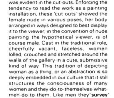 Screengrab from Anne Carlisle’s review of Vivien Burnside show at Crescent Arts Centre, Belfast, May 1984. Text snippet reads: “was evident in the cut outs. Enforcing the tendency to read the work as a painting installation, these ‘cut outs’ showed the female nude in various poses, her body arranged in ways designed to best display it to the viewer; in the convention of nude painting the hypothetical viewer is of course male. Cast in the traditional role, cheerfully vacant, faceless, women lolled, crouched and stretched around the walls of the gallery in a cute, submissive kind of way. This tradition of depicting woman as a thing, or an abstraction, is so deeply embedded in our culture that it still structures the consciousness of many women and they do to themselves what men do to them. Like men they ‘survey’”