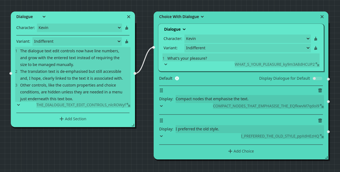 Screenshot of a dialogue and choice node in my graph editor.

The dialogue says: "The dialogue text edit controls now have line numbers, and grow with the entered text instead of requiring the size to be managed manually.
The translation text is de-emphasised but still accessible and, I hope, clearly linked to the text it is associated with.
Other controls, like the custom properties and choice conditions, are hidden unless they are needed in a menu just enderneath this text box."

The choice node has choices for if the new style or old is preferred.