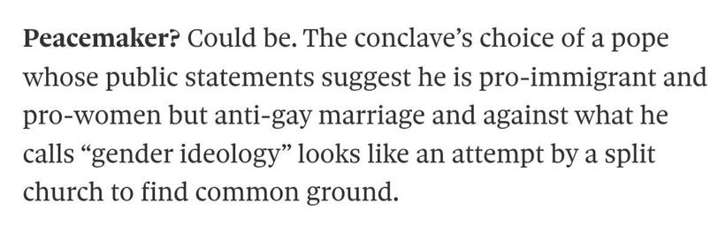 Image of text: 'Peacemaker? Could be. The conclave’s choice of a pope whose public statements suggest he is pro-immigrant and pro-women but anti-gay marriage and against what he calls “gender ideology” looks like an attempt by a split church to find common ground.'
