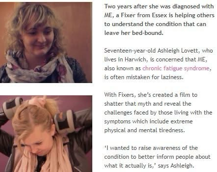 Two years after she was diagnosed with ME, a Fixer from Essex is helping others to understand the condition that can leave her bed-bound.  Seventeen-year-old Ashleigh Lovett, who lives in Harwich, is concemed that ME, also known as chronic fatigue syndrome, is often mistaken for laziness.  With Fixers, she's created a film to shatter that myth and reveal the challenges faced by those living with the symptoms which include extreme physical and mental tiredness.  wanted to raise awareness of the condition to better inform people about what it actually is,' says Ashleigh.   