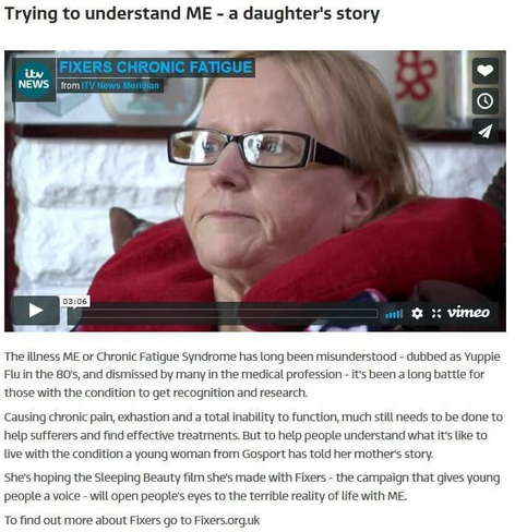 Trying to understand ME - a daughter's story   The illness ME or Chronic Fatigue Syndrome has long been misunderstood - dubbed as Yuppie Flu in the 80s, and dismissed by many in the medical profession - its been a long battle for those with the condition to get recognition and research. Causing chronic pain, exhastion and a total inability to function, much still needs to be done to help sufferers and find effective treatments. But to help people understand what it's like to live with the condition a young woman from Gosport has told her mothers story. She's hoping the Sleeping Beauty film she's made with Fixers - the campaign that gives young people a voice - will open people's eyes to the terrible reality of life with ME  To find out more about Fixers go to Fixers.org.uk 
