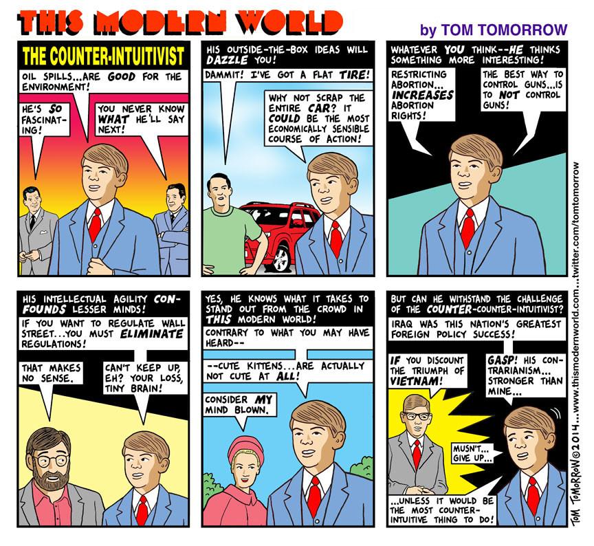 This Modern World comic by Tom Tomorrow. Its 6 frames feature a man called the Counter-Intuitivist, who says things like "Oil spills...are *good* for the environment!" "Restricting abortion...*increases* abortion rights!" "The best way to control guns...is to *not* control guns!" "If you want to regulate Wall Street...you must *eliminate* regulations!" and "Cute kittens...are actually not cute at *all*!"
One man responds, "That makes no sense", to which the Counter-Intuitivist says, "Can't keep up, eh? Your loss, tiny brain!" One woman says, "Consider *my* mind blown." In the final frame, the Counter-Intuitivist says, "Iraq was this nation's greatest foreign policy success!", to which a new character, the *Counter*-Counter-Intuitivist, replies, "*If* you discount the triumph of *Vietnam*!" The Counter-Intuitivist says, "Gasp! His contrarianism... stronger than mine... mustn't give up... Unless it would be the most counter-intuitive thing to do!"