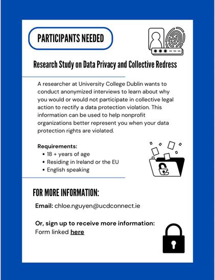 PARTICIPANTS NEEDED
***-
Research Study on Data Privacy and Collective Redress
A researcher at University College Dublin wants to
conduct anonymized interviews to learn about why
you would or would not participate in collective legal
action to rectify a data protection violation. This
information can be used to help nonprofit
organizations better represent you when your data
protection rights are violated.
Requirements:
• 18 + years of age
• Residing in Ireland or the EU
• English speaking
FOR …