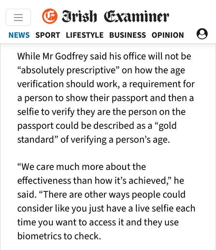Trish Examiner
NEWS SPORT LIFESTYLE BUSINESS OPINION
While Mr Godfrey said his office will not be
"absolutely prescriptive" on how the age
verification should work, a requirement for
a person to show their passport and then a
selfie to verify they are the person on the
passport could be described as a "gold
standard" of verifying a person's age.
"We care much more about the
effectiveness than how it's achieved," he
said.
"There are other ways people could
consider like you just have a live self…