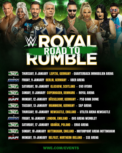 Road to WWE Royal Rumble

WWE Live - THURSDAY, 8 JANURRY LEIPZIG, GERMANY - QUARTERBACK IMMOBILIEN ARENA
SmackDown -  FRIDAY, 9 JANUARY BERLIN, GERMANY - UBER ARENA
WWE Live - SATURDAY, 10 JANURRY GLASGOW, SCOTLAND - OVO HYDRO
WWE Live -  SUNDAY, 11 JANURRY COPENHAGEN, DENMARK - ROYAL ARENA
RAW -  MONDAY, 12 JANUARY DUSSELDORF, GERMANY - PSD BANK DOME
WWE Live - TUESDAY, 13 JANUARY MANNHEIM, GERMANY - SAP ARENA
WWE Live - THURSDAY, 15 JANUARY NEWCASTLE, ENGLAND - UTILITA ARENA NEWCASTLE
SmackDo…