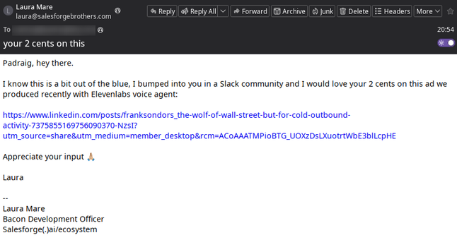 A Betterbird screenshot of an email from "Laura Mare" at laura@salesforgebrothers.com

Text in email:

Padraig, hey there.

I know this is a bit out of the blue, I bumped into you in a Slack community and I would love your 2 cents on this ad we produced recently with Elevenlabs voice agent:

https://www.linkedin.com/posts/franksondors_the-wolf-of-wall-street-but-for-cold-outbound-activity-7375855169756090370-NzsI?utm_source=share&utm_medium=member_desktop&rcm=ACoAAATMPioBTG_UOXzDsLXuotrtWbE3blL…