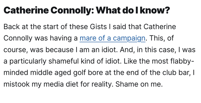 Catherine Connolly: What do I know?

Back at the start of these Gists I said that Catherine Connolly was having a mare of a campaign. This, of course, was because I am an idiot. And, in this case, I was a particularly shameful kind of idiot. Like the most flabby-minded middle aged golf bore at the end of the club bar, I mistook my media diet for reality. Shame on me.