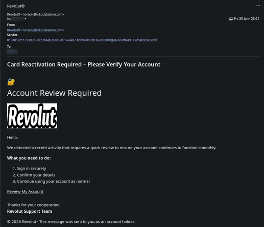 A phishing scam supposedly from "RevoIut®️"
Subject "Card Reactivation Required - Please Verify Your Account"

Body:
"Account Review Required
<old Revolut logo>

Hello, 

We detected a recent activity that requires a quick review to ensure your account continues to function smoothly.

What you need to do:
1. Sign in securely
2. Confirm your details
3. Continue using your account as normal

Review My Account (This is the link that will bring you to the phishing website)

Thanks…