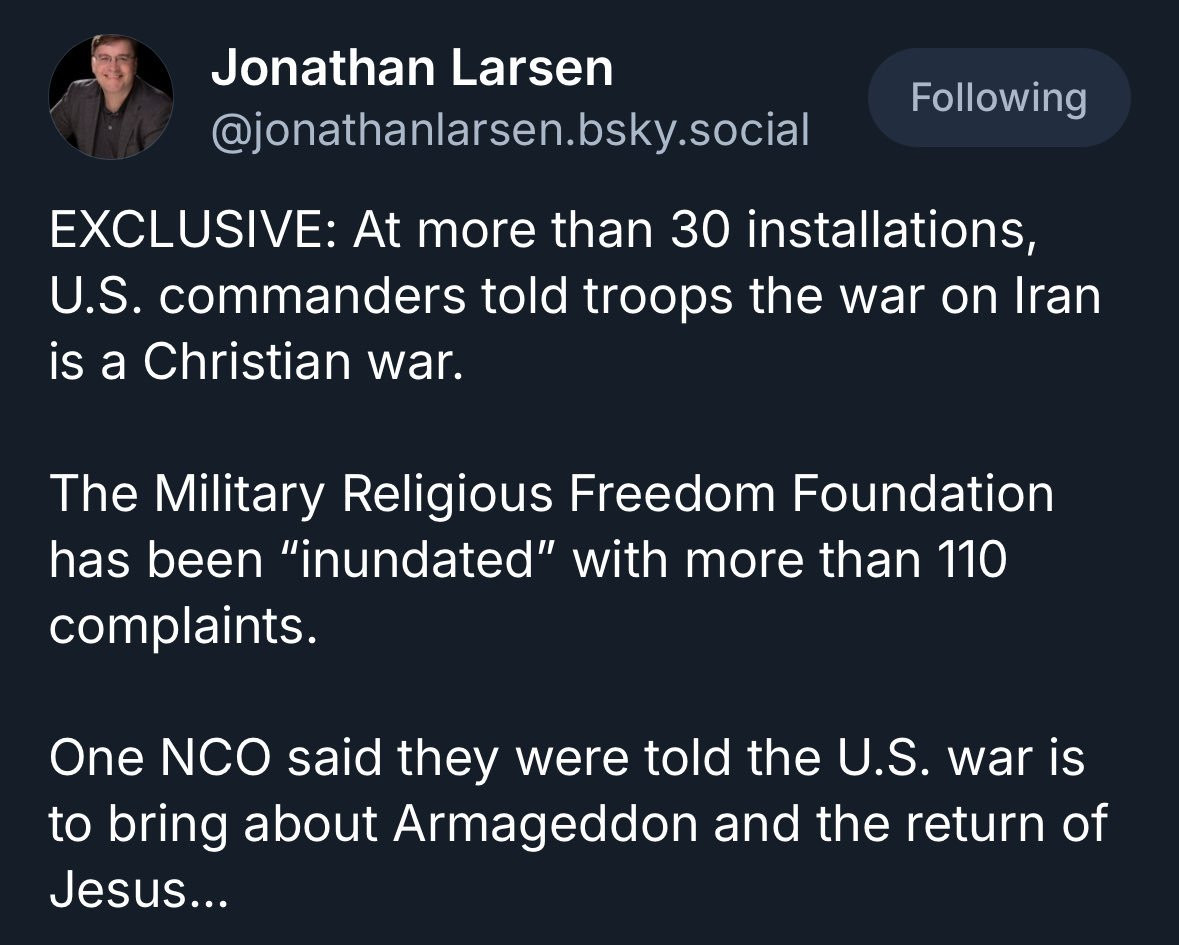 Post from @jonathanlarsen.bsky.social "EXCLUSIVE: At more than 30 installations, U.S. commanders told troops the war on Iran is a Christian war.

The Military Religious Freedom Foundation has been “inundated” with more than 110 complaints.

One NCO said they were told the U.S. war is to bring about Armageddon and the return of Jesus…"