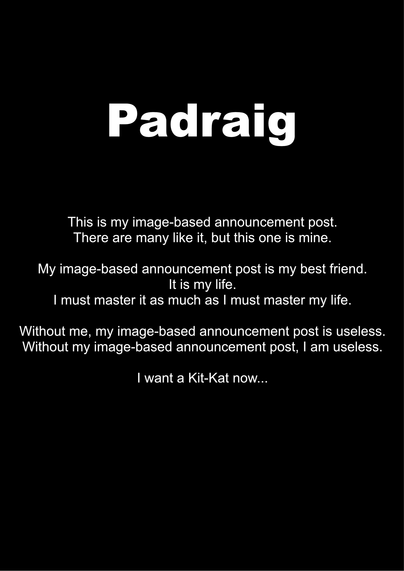 Black background with "Padraig" at the top with the following text:

"This is my image-based announcement post.
There are many like it, but this one is mine.

My image-based announcement post is my best friend.
It is my life.
I must master it as much as I must master my life.

Without me, my image-based announcement post is useless.
Without my image-based announcement post, I am useless.

I want a Kit-Kat now..."