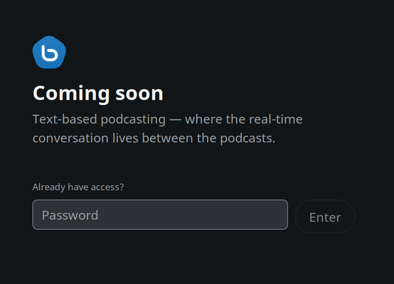 A screenshot of bebo.com

Bebo blue hexognal logo with the infamous 'b' in the middle of it 

"Coming soon

Text-based podcasting - where the real-time
conversation lives between the podcasts.

Already have access?
[Field for a password] [Enter button]"