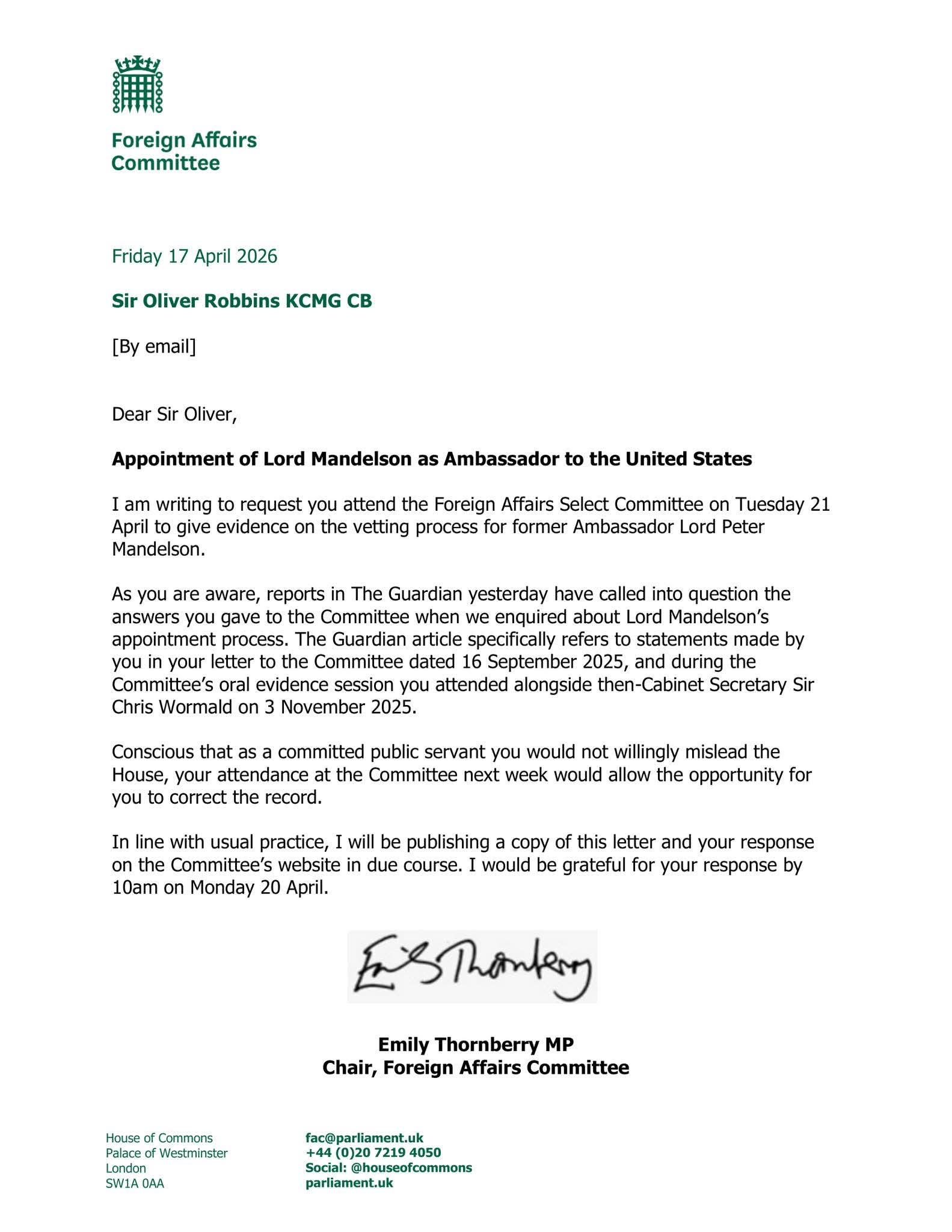 A formal letter from the Foreign Affairs Committee, dated Friday 17 April 2 2026, is addressed to Sir Oliver Robbins KCMG CB [By email]. With the subject line "Appointment of Lord Mandelson as Ambassador to the United States," the letter requests attendance at the Foreign Affairs Select Committee on Tuesday 21 April to "give evidence on the vetting process for former Ambassador Lord Peter Mandelson." The text references a Guardian article questioning answers from a letter dated 16 September 2025 and an oral evidence session on 3 November 2025, stating that attendance "would allow the opportunity for you to correct the record." The letter is signed with a handwritten signature above the typed name "Emily Thornberry MP, Chair, Foreign Affairs Committee," and requests a response by "10am on Monday 20 April." 

The footer contains contact information for the "House of Commons, Palace of Westminster, London, SW1A 0AA," including "fac[@]parlia "fac[@]parliament.uk," "+44 (0)20 7219 4050," and "Social: [@]houseofcommonspar [@]houseofcommonsparliament.uk."