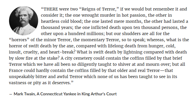 “THERE were two “Reigns of Terror,” if we would but remember it and consider it; the one wrought murder in hot passion, the other in heartless cold blood; the one lasted mere months, the other had lasted a thousand years; the one inflicted death upon ten thousand persons, the other upon a hundred millions; but our shudders are all for the “horrors” of the minor Terror, the momentary Terror, so to speak; whereas, what is the horror of swift death by the axe, compared with lifelong death from hunger, cold, insult, cruelty, and heart-break? What is swift death by lightning compared with death by slow fire at the stake? A city cemetery could contain the coffins filled by that brief Terror which we have all been so diligently taught to shiver at and mourn over; but all France could hardly contain the coffins filled by that older and real Terror—that unspeakably bitter and awful Terror which none of us has been taught to see in its vastness or pity as it deserves.”
― Mark Twain, A Connecticut Yankee in King Arthur's Court