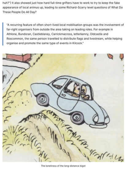 It also showed just how hard full-time grifters have to work to try to keep the fake appearance of local animus up, leading to some Richard-Scarry level questions of What Do These People Do All Day?

    "A recurring feature of often short-lived local mobilisation groups was the involvement of far-right organisers from outside the area taking on leading roles. For example in Athlone, Bundoran, Castleblaney, Carrickmacross, letterkenny, Oldcastle and Roscommon, the same person travelled to distr…