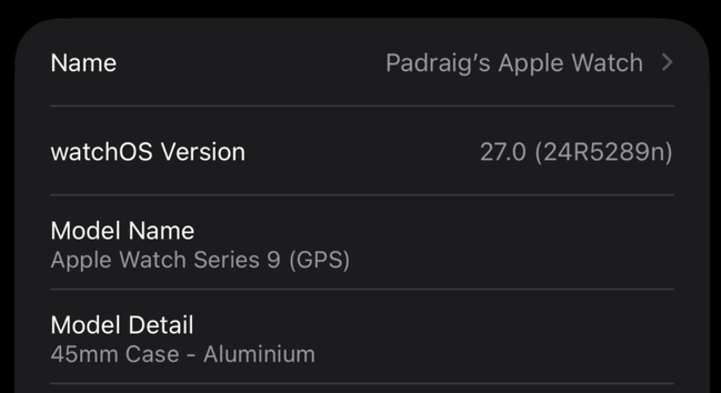 About screen for the Apple Watch from iPhone.

Name: Padraig's Apple Watch
watchOS Version: 27.0 (24R5289n)
Model Name: Apple Watch Series 9 (GPS)
Model Detail: 45mm Case - Aluminium 