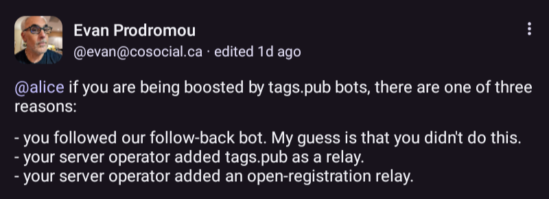 Text from the screenshot:

@alice if you are being boosted by tags.pub bots, there are one of three reasons:

- you followed our follow-back bot. My guess is that you didn't do this. 
- your server operator added tags.pub as a relay. 
- your server operator added an open-registration relay. 

Unlike other relay services, tags.pub notifies you that you are being boosted, and gives you the option to opt-out.