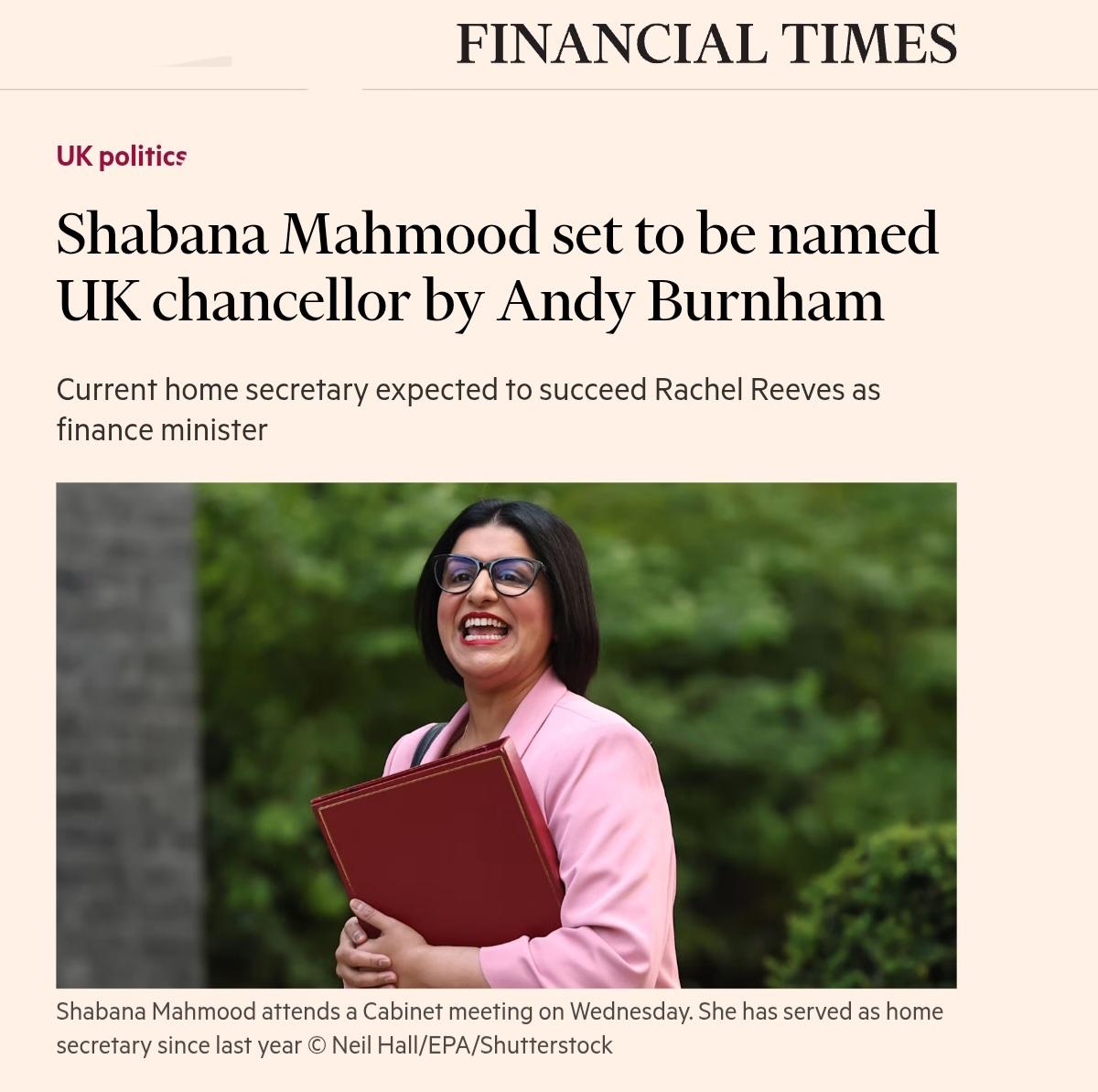 A screenshot of a FINANCIAL TIMES article under the section "UK politics." 

The headline reads, "Shabana Mahmood set to be named UK chancellor by Andy Burnham," followed by the subheadline, "Current home secretary expected to succeed Rachel Reeves as finance minister." In the center is a photograph of Shabana Mahmood wearing glasses and a pink blazer, smiling while holding a red folder. The background of the photo shows blurry greenery and a stone wall. 

A caption below the image reads, "Shabana Mahmood attends a Cabinet meeting on Wednesday. She has served as home secretary since last year © Neil Hall/EPA/Shutterstock."