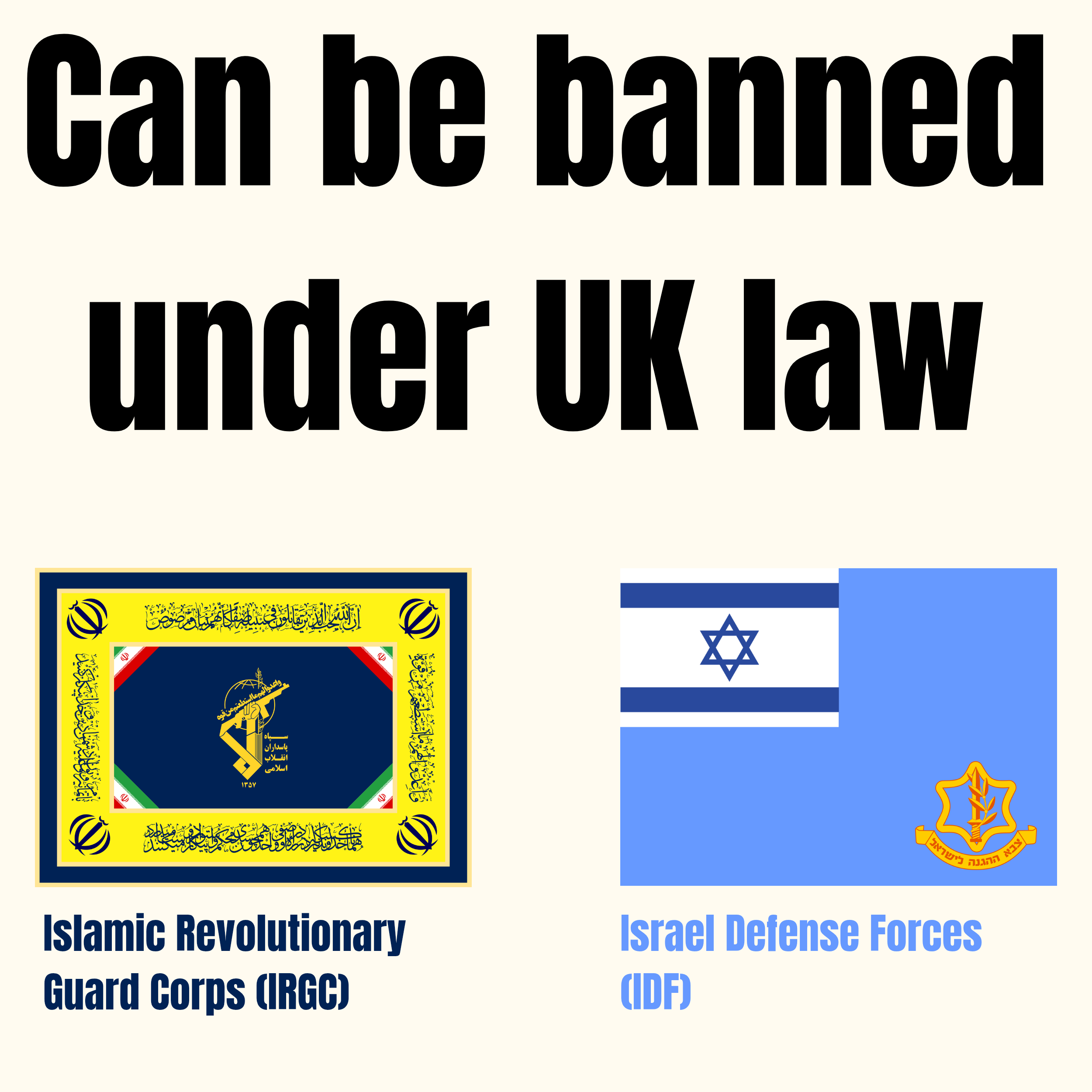 An informative graphic features large, bold black text at the top that reads "Can be banned under UK law". Below this text are two side-by-side images. On the left is an emblem with a yellow border containing various inscriptions, surrounding a center composed of green, white, and red stripes with a central gold insignia; it is labeled below in blue as "Islamic Revolutionary Guard Corps (IRGC)". To the right is a light blue graphic featuring an Israeli flag in its top-left corner and a yellow insignia at the bottom-right, labeled below in blue as "Israel Defense Forces (IDF)".