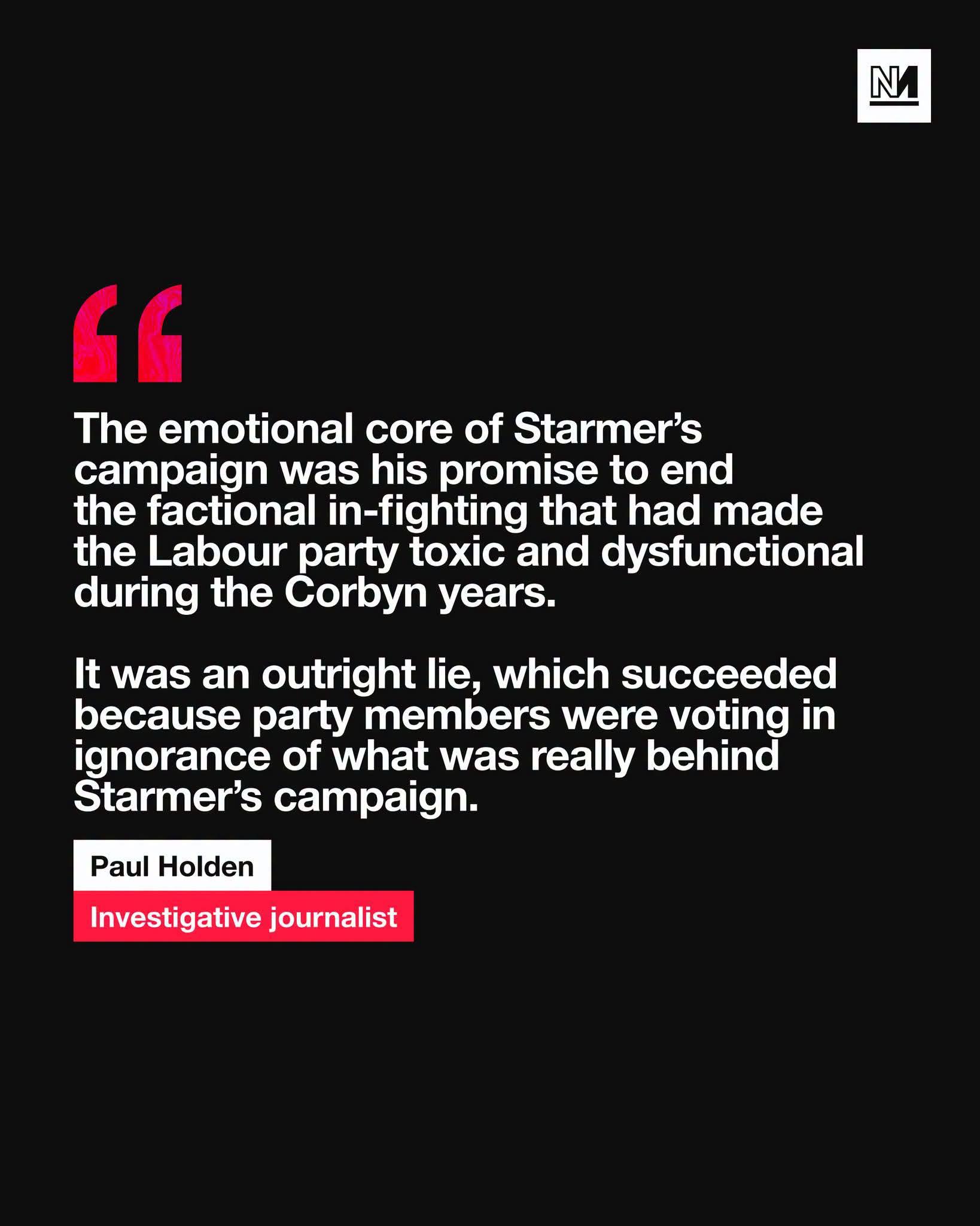 A graphic on a solid black background featuring a white logo in the top right corner consisting of a stylized 'N' inside a square. Large red quotation marks appear at the top left of a text block. The main white text reads, "The emotional core of Starmer’s campaign was his promise to end the factional in-fighting that had made the Labour party toxic and dysfunctional during the Corbyn years. It was an outright lie, which succeeded because party members were voting in ignorance of what was really behind Starmer’s campaign." Below this, the text "Paul Holden" is displayed above the words "Investigative journalist," which are set against a red rectangular background.