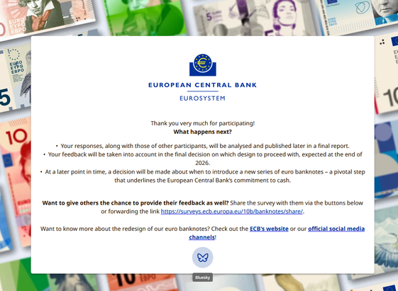 Screenshot from the end of the survey regarding the new Euro banknotes.

Thank you very much for participating!

What happens next?

    Your responses, along with those of other participants, will be analysed and published later in a final report.

    Your feedback will be taken into account in the final decision on which design to proceed with, expected at the end of 2026.

    At a later point in time, a decision will be made about when to introduce a new series of euro banknotes …