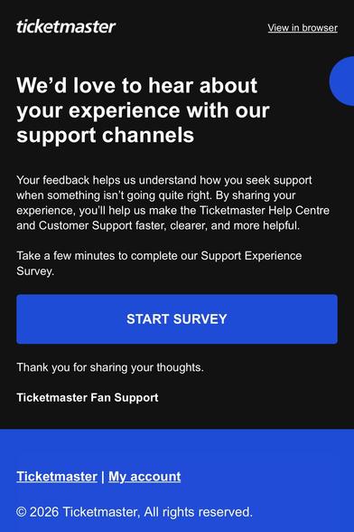 Ticketmaster email looking for feedback on their support channels. 

“ticketmaster
View in browser
We'd love to hear about your experience with our support channels
Your feedback helps us understand how you seek support when something isn't going quite right. By sharing your experience, you'll help us make the Ticketmaster Help Centre and Customer Support faster, clearer, and more helptul.
Take a few minutes to complete our Support Experience
Survey.
START SURVEY
Thank you for sharing your thou…