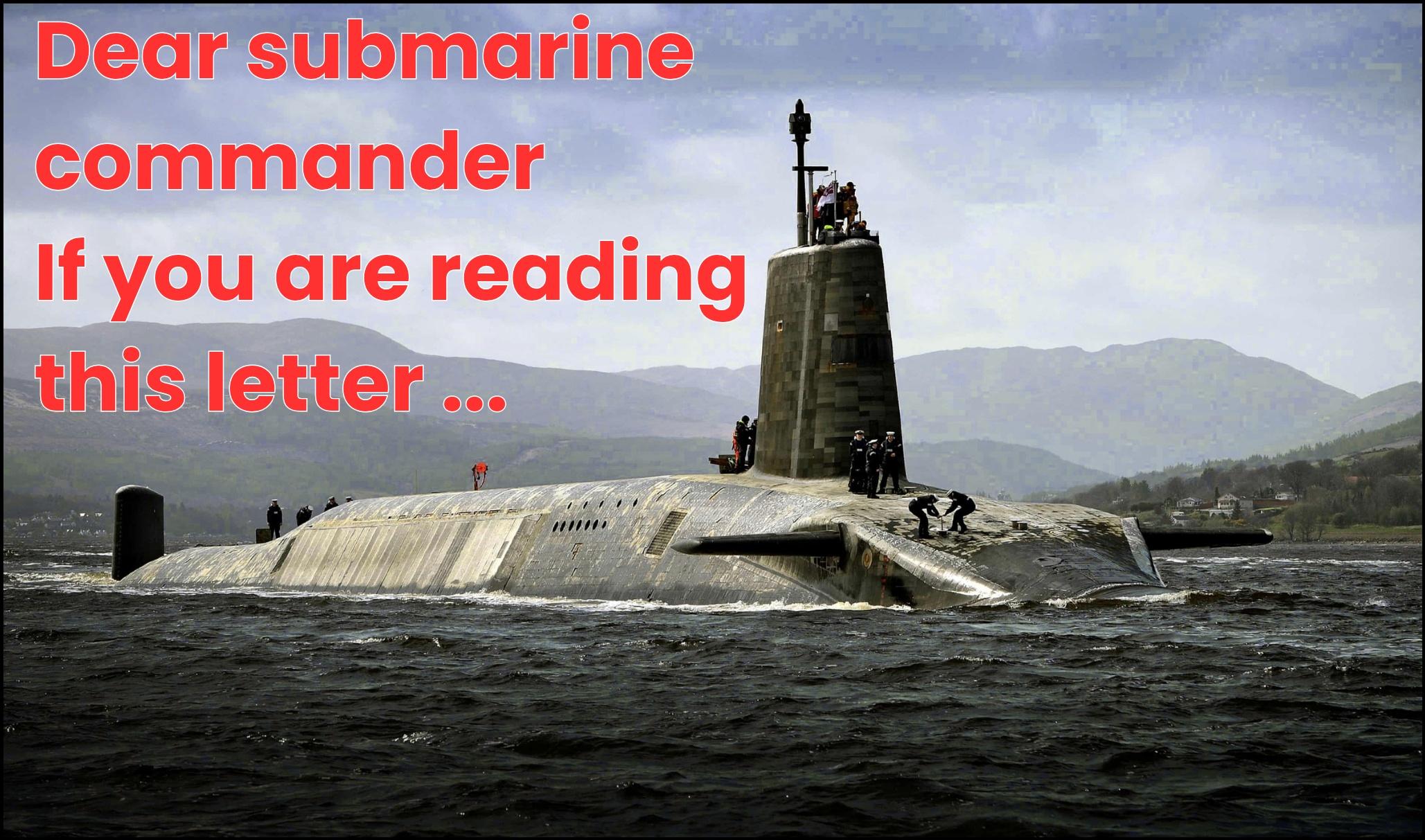 Photograph shows one of the UK's Vanguard-class ballistic missile submarines (SSBNs), carrying Trudent II intercontinental ballistic missiles with nuclear warheads. The submarines is surfaced, with crew visibke on deck, and photographed in a Scottish sea Loch with mountains in the ba ground. 

In the top left pf the photo, text in bold red letters reads "Dear submarine commander, if you are reading this letter"