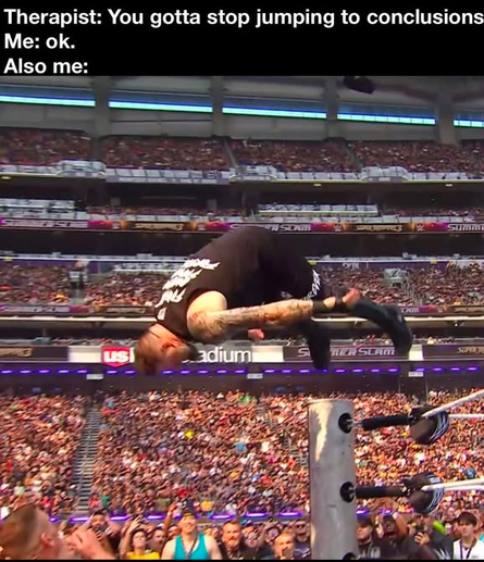 Caption:
"Therapist: You gotta stop jumping to conclusions
Me: ok.
Also me:"

Then there is a picture of professional wrestler Kevin Owens jumping off the top turnbuckle of the ring to the outside while performing a somersault.