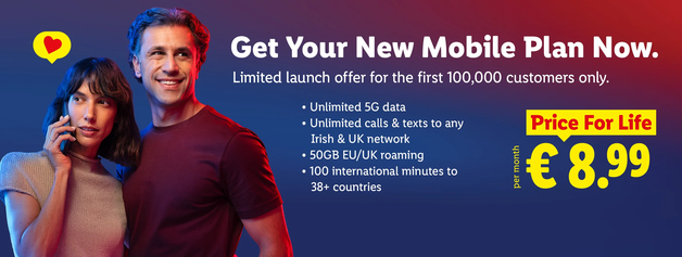 Banner ad for Lidl connect 

Has a image of a man and woman.
The woman is on the phone

"Get Your new Mobile Plan Now.
Limited launch offer for the first 100,000 customers only.

* Unlimited 5G data
* Unlimited calls & text to any Irish & UK network
* 50GB EU/UK roaming
* 100 international minutes to 38+ countries

Price for Life
€8.99 per month"