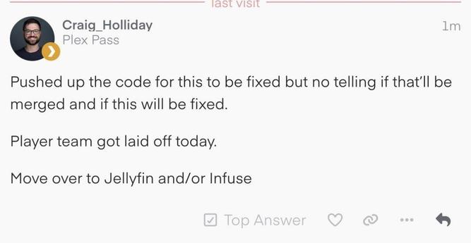 Craig Holliday, Software Engineer at Plex stating:

"Pushed up the code for this to be fixed but no telling if that'll be merged and if this will be fixe.d

Player team got laid off today.

Move to Jellyfin and/or Infuse"
