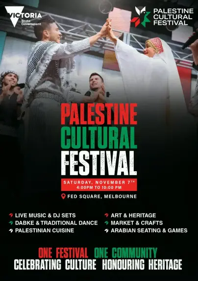 PALESTINE CULTURAL  FESTIVAL

SATURDAY, NOVEMBER 7™
4:00PM TO 10:00 PM

FED SQUARE, MELBOURNE

LIVE MUSIC & DJ SETS ART & HERITAGE
DABKE & TRADITIONAL DANCE 
ART & HERITAGE 
MARKET & CRAFTS
PALESTINIAN CUISINE 
ARABIAN SEATING & GAMES

ONE FESTIVAL ONE COMMUNITY 

CELEBRATING CULTURE HONOURING HERITAGE