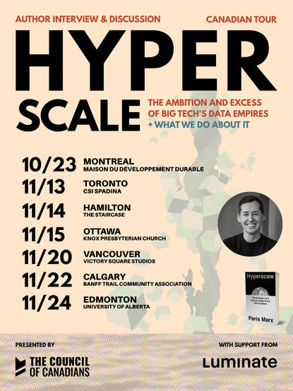 AUTHOR INTERVIEW & DISCUSSION
CANADIAN TOUR

Book title:
HYPER SCALE: 
THE AMBITION AND EXCESS OF BIG TECH'S DATA EMPIRES & WHAT WE DO ABOUT IT
By Paris Marx

Tour dates:

10/23 MONTREAL, MAISON DU DÉVELOPPEMENT DURABLE

11/13 TORONTO, CSI SPADINA

11/14 HAMILTON, THE STAIRCASE

11/15 OTTAWA, KNOX PRESBYTERIAN CHURCH

11/20 VANCOUVER, VICTORY SQUARE STUDIOS

11/22 CALGARY, BANFF TRAIL COMMUNITY ASSOCIATION

11/24 EDMONTON, UNIVERSITY OF ALBERTA


PRESENTED BY
THE COUNCIL OF CANADIANS

WITH SUPPORT FROM
Luminate