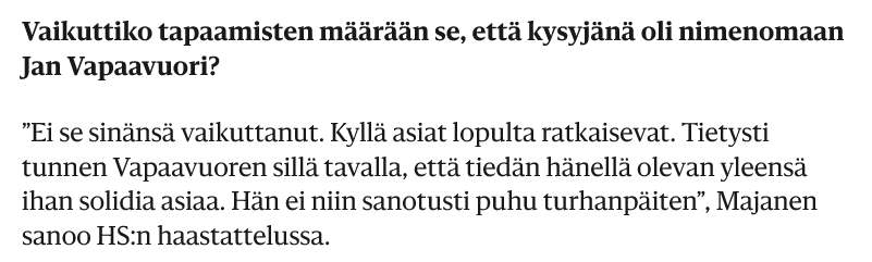 Vaikuttiko tapaamisten määrään se, että kysyjänä oli nimenomaan Jan Vapaavuori?

”Ei se sinänsä vaikuttanut. Kyllä asiat lopulta ratkaisevat. Tietysti tunnen Vapaavuoren sillä tavalla, että tiedän hänellä olevan yleensä ihan solidia asiaa. Hän ei niin sanotusti puhu turhanpäiten”, Majanen sanoo HS:n haastattelussa.
